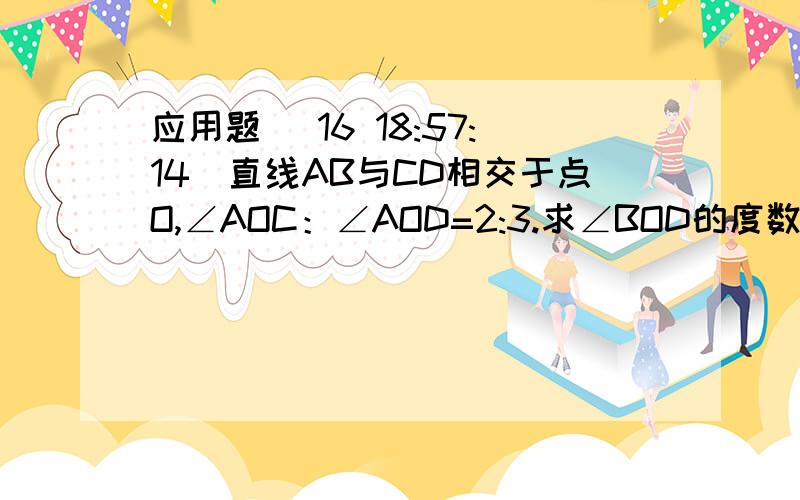 应用题 (16 18:57:14)直线AB与CD相交于点O,∠AOC：∠AOD=2:3.求∠BOD的度数.