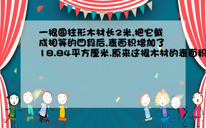 一根圆柱形木材长2米,把它截成相等的四段后,表面积增加了18.84平方厘米.原来这根木材的表面积是