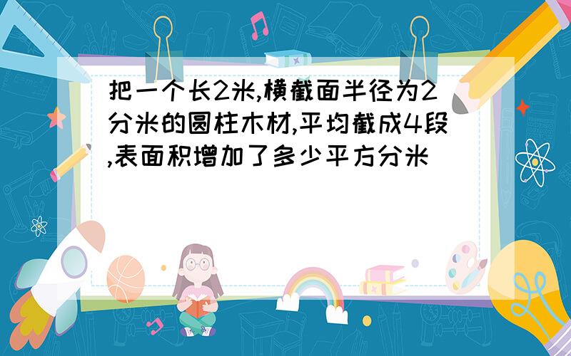 把一个长2米,横截面半径为2分米的圆柱木材,平均截成4段,表面积增加了多少平方分米