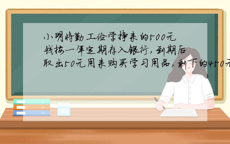 小明将勤工俭学挣来的500元钱按一年定期存入银行,到期后取出50元用来购买学习用品,剩下的450元连同应得的税后利息又全部按一年定期存入银行,如果存款的年利率保持不变,且到期后可得税