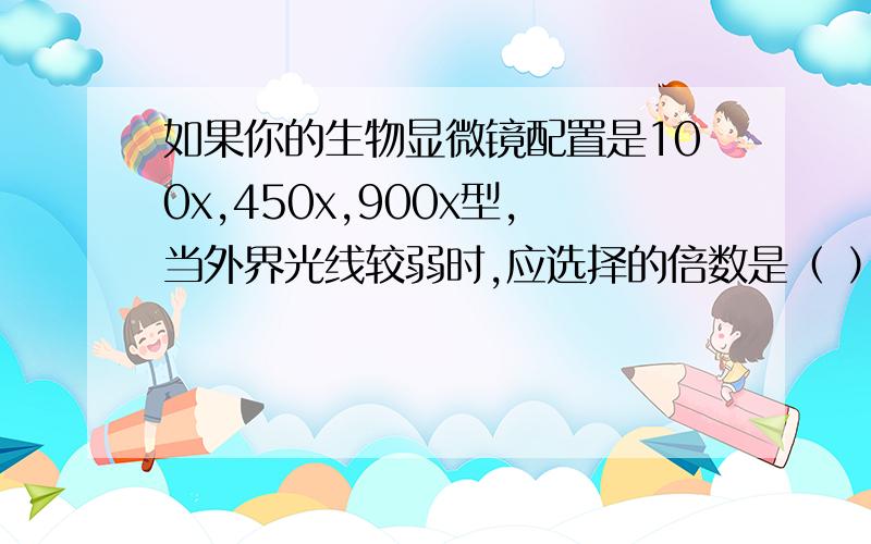 如果你的生物显微镜配置是100x,450x,900x型,当外界光线较弱时,应选择的倍数是（ ）a.100x b.450x c.900x d 任何一种选择哪个,为什么?