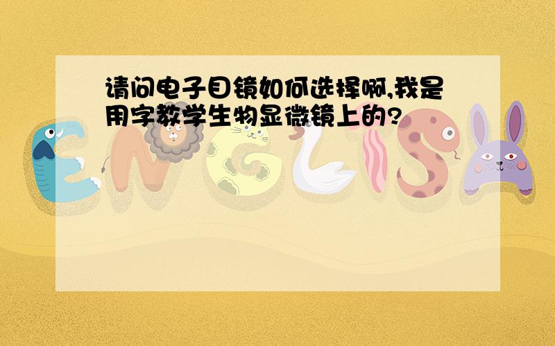 请问电子目镜如何选择啊,我是用字教学生物显微镜上的?