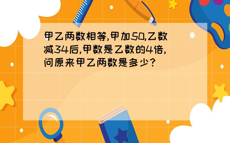 甲乙两数相等,甲加50,乙数减34后,甲数是乙数的4倍,问原来甲乙两数是多少?