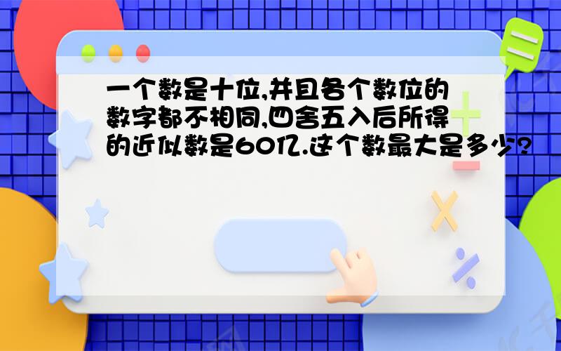 一个数是十位,并且各个数位的数字都不相同,四舍五入后所得的近似数是60亿.这个数最大是多少?