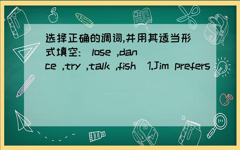 选择正确的调词,并用其适当形式填空:(lose ,dance ,try ,talk ,fish)1.Jim prefers ( )and he will dance the disco at the party tonight .2.My father enjoys ( )in the river .That’s a lot of fun.3.Please keep ( )and I’m sure you’ll succ