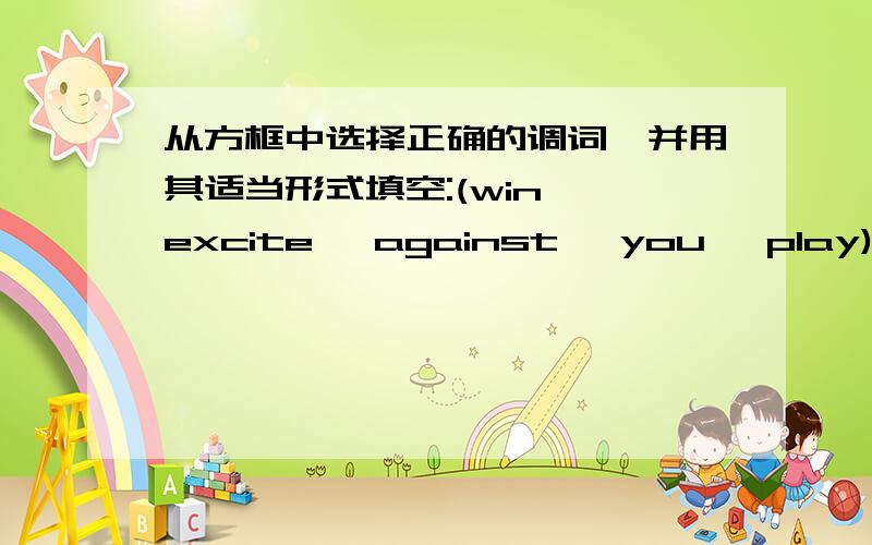 从方框中选择正确的调词,并用其适当形式填空:(win ,excite ,against ,you ,play)1.I was very ( )when I won the game .2.Yao Ming is one of the best ( ) .3.Our team will play soccer ( ) their team tomorrow afternoon.4.If you want to make