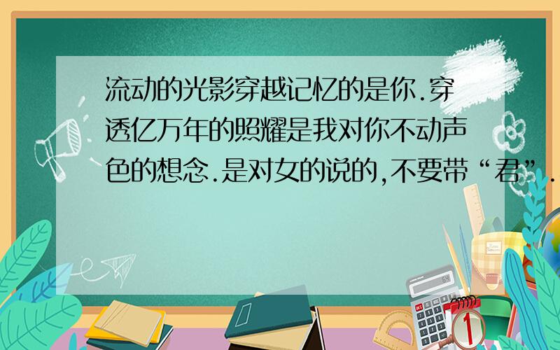 流动的光影穿越记忆的是你.穿透亿万年的照耀是我对你不动声色的想念.是对女的说的,不要带“君”.不要太书面.PS：如果觉得不能理解或是你用翻译器翻译的就不用回答了,