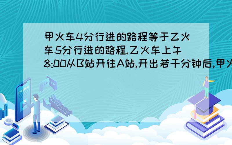 甲火车4分行进的路程等于乙火车5分行进的路程.乙火车上午8:00从B站开往A站,开出若干分钟后,甲火车从A站出发开往B站.上午9：00两列火车相遇,相遇的地点离A,B两站的距离的比为15：16.甲火车