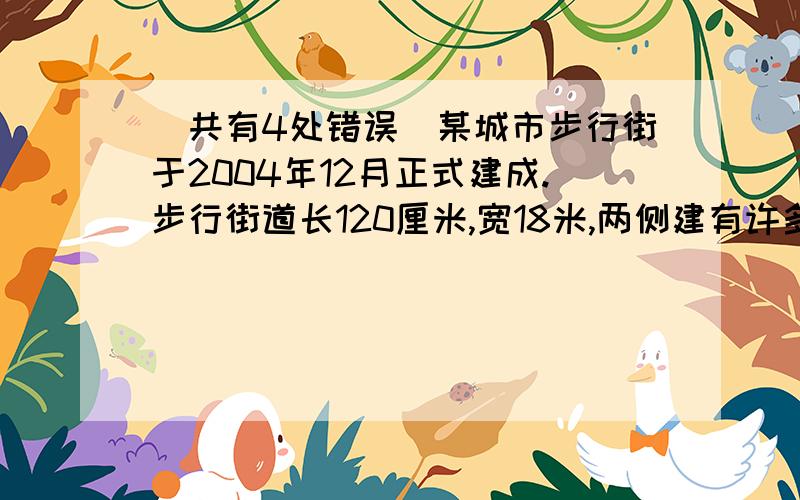 （共有4处错误）某城市步行街于2004年12月正式建成.步行街道长120厘米,宽18米,两侧建有许多高大的建筑物,最高的有30毫米,与城市电视塔遥相呼应,步行街共占地约20平方米.晚上,步行街霓虹闪