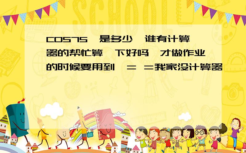 COS75°是多少,谁有计算器的帮忙算一下好吗,才做作业的时候要用到,＝ ＝我家没计算器,嘎．不买那玩意的.