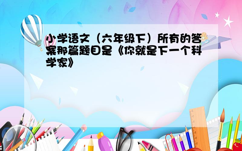 小学语文（六年级下）所有的答案那篇题目是《你就是下一个科学家》