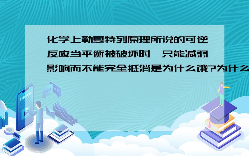 化学上勒夏特列原理所说的可逆反应当平衡被破坏时,只能减弱影响而不能完全抵消是为什么饿?为什么只是减弱而不是抵消?