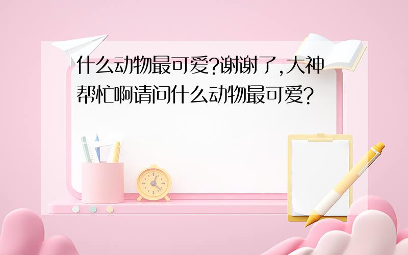 什么动物最可爱?谢谢了,大神帮忙啊请问什么动物最可爱?