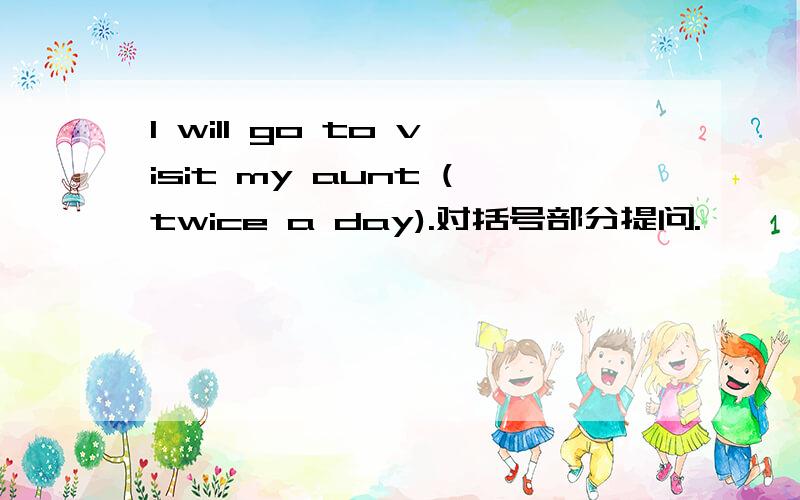 I will go to visit my aunt (twice a day).对括号部分提问.