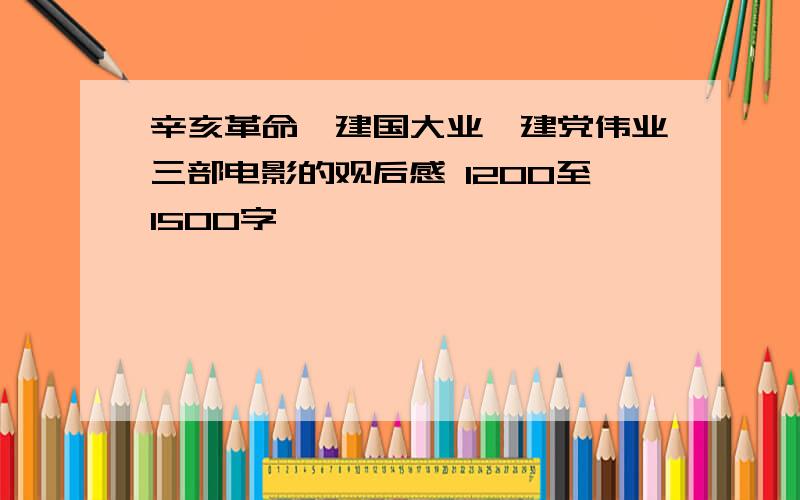 辛亥革命、建国大业、建党伟业三部电影的观后感 1200至1500字