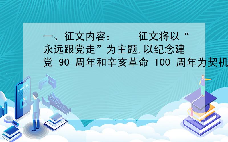 一、征文内容：　　征文将以“永远跟党走”为主题,以纪念建党 90 周年和辛亥革命 100 周年为契机,把感恩教育与加强革命传统教育结合起来,以知党情、感谢党培养之恩,知亲情、感谢父母养