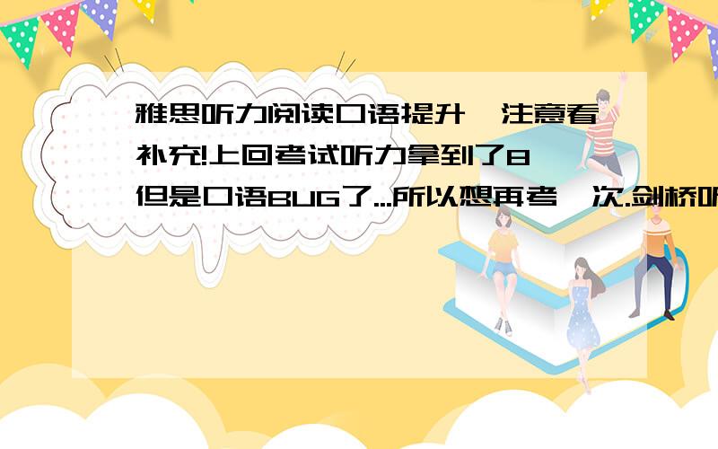 雅思听力阅读口语提升,注意看补充!上回考试听力拿到了8 但是口语BUG了...所以想再考一次.剑桥听力在上回考前已经把678听了好多遍了觉得看到题目就知道答案的那种,所以想知道怎么来保持