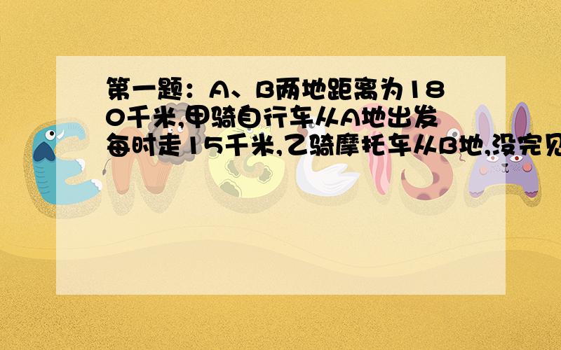 第一题：A、B两地距离为180千米,甲骑自行车从A地出发每时走15千米,乙骑摩托车从B地,没完见下面：出发,已知摩托车速度是自行车速度的三倍,弱若两人同时出发,同向而行,问经过多少时间摩托