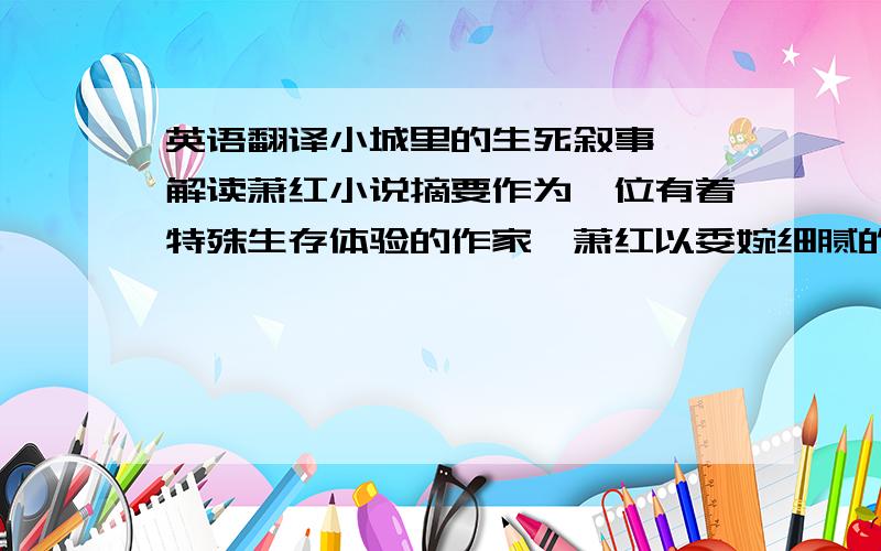 英语翻译小城里的生死叙事——解读萧红小说摘要作为一位有着特殊生存体验的作家,萧红以委婉细腻的笔触描写她所熟悉的小城及闭塞的小城对人的影响,特别是城里受苦难的人们生死状况