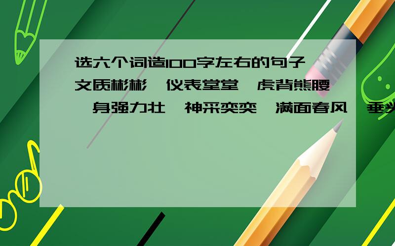 选六个词造100字左右的句子文质彬彬,仪表堂堂,虎背熊腰,身强力壮,神采奕奕,满面春风,垂头丧气,目瞪口呆,健步如飞,活蹦乱跳,大摇大摆,点头哈腰,低声细语,巧舌如簧,娓娓动听,语重心长.一百