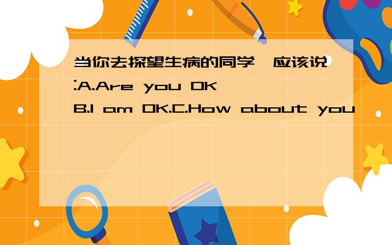 当你去探望生病的同学,应该说:A.Are you OK B.I am OK.C.How about you