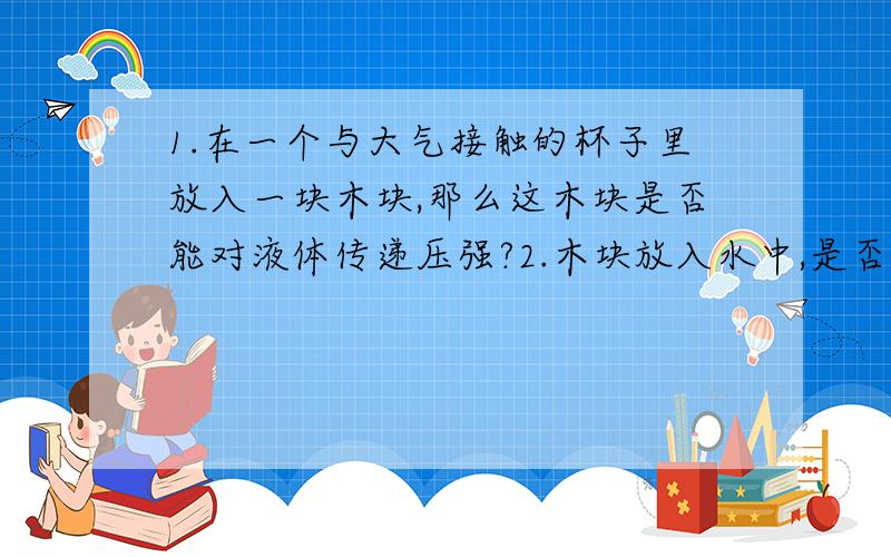 1.在一个与大气接触的杯子里放入一块木块,那么这木块是否能对液体传递压强?2.木块放入水中,是否可看做增加这样一块水,那么除以杯子底面积（杯子是一个规则容器）,求出变化高度,从而求