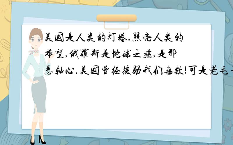 美国是人类的灯塔,照亮人类的希望,俄罗斯是地球之癌,是邪恶轴心.美国曾经援助我们无数!可是老毛子从诞生之日起就找我们麻烦!我们所有中国人应该和美国结盟打老毛子!