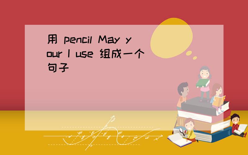 用 pencil May your I use 组成一个句子