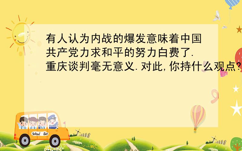 有人认为内战的爆发意味着中国共产党力求和平的努力白费了.重庆谈判毫无意义.对此,你持什么观点?谈谈你的理由