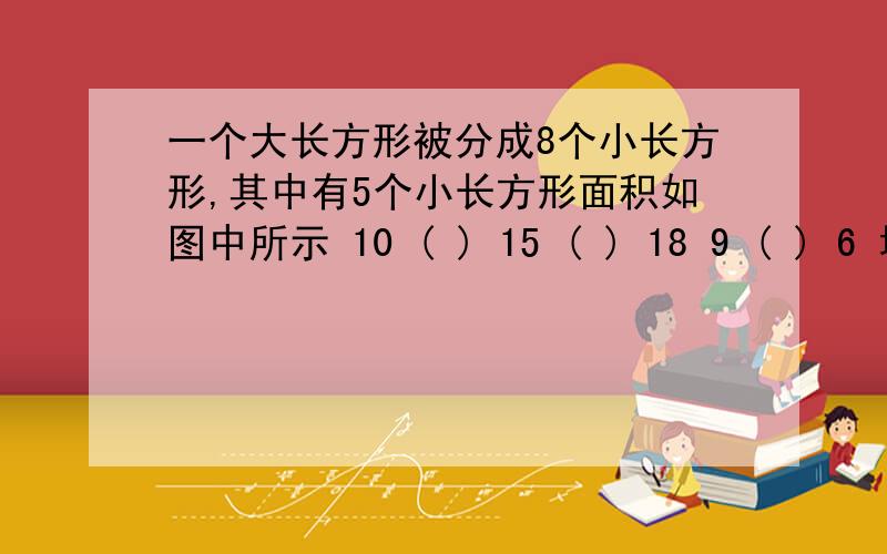 一个大长方形被分成8个小长方形,其中有5个小长方形面积如图中所示 10 ( ) 15 ( ) 18 9 ( ) 6 填上表中所缺的数,则这个大长方形的面积为( )