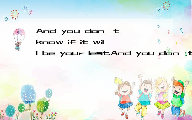 And you don`t know if it will be your lest.And you don`t know if itwill be your lest.