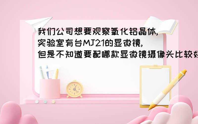 我们公司想要观察氧化铝晶体,实验室有台MJ21的显微镜,但是不知道要配哪款显微镜摄像头比较好?