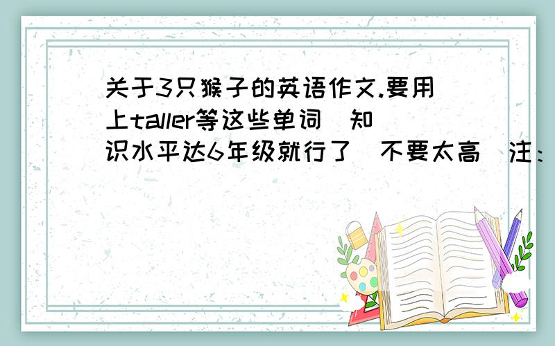 关于3只猴子的英语作文.要用上taller等这些单词．知识水平达6年级就行了．不要太高．注：开头1句是Let me tellyou something about the three monkeys.下面请各位想想