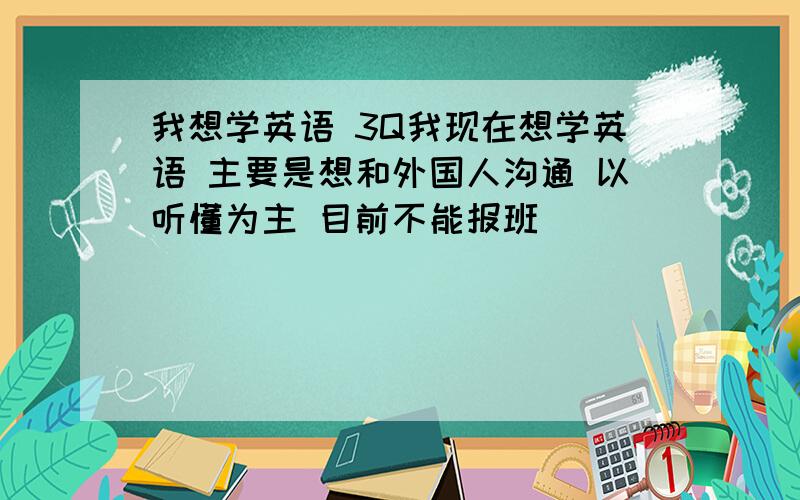 我想学英语 3Q我现在想学英语 主要是想和外国人沟通 以听懂为主 目前不能报班