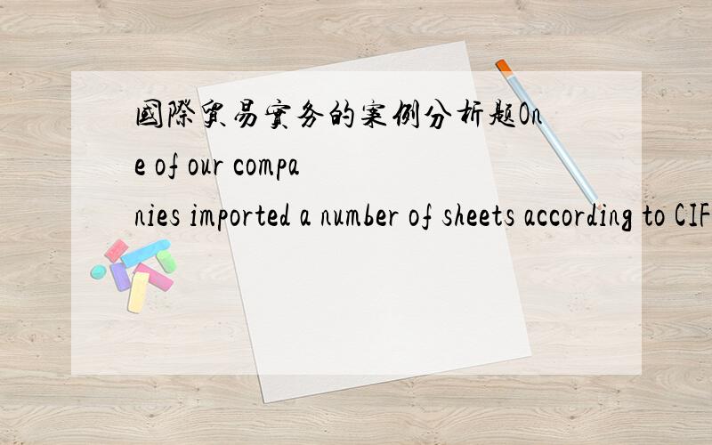 国际贸易实务的案例分析题One of our companies imported a number of sheets according to CIF terms .When the goods arrived at our side,some damp sheets in transit were found.The seller presented the whole set of the documents agreed upon acc