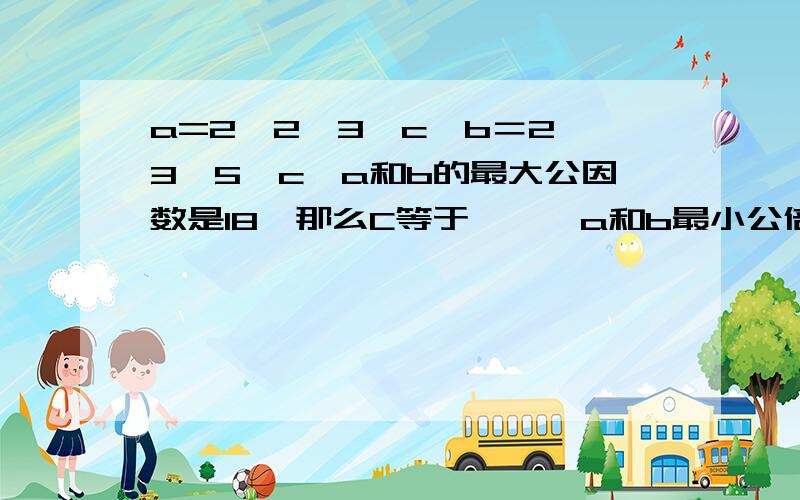 a=2×2×3×c,b＝2×3×5×c,a和b的最大公因数是18,那么C等于﹙﹚,a和b最小公倍数是﹙﹚.