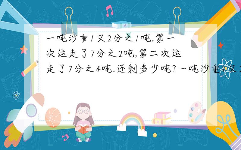 一吨沙重1又2分之1吨,第一次运走了7分之2吨,第二次运走了7分之4吨.还剩多少吨?一吨沙重1又2分之1吨,第一次运走了7分之2吨,第二次运走了7分之4吨。还剩多少吨?还有一个，一块布料，做上衣