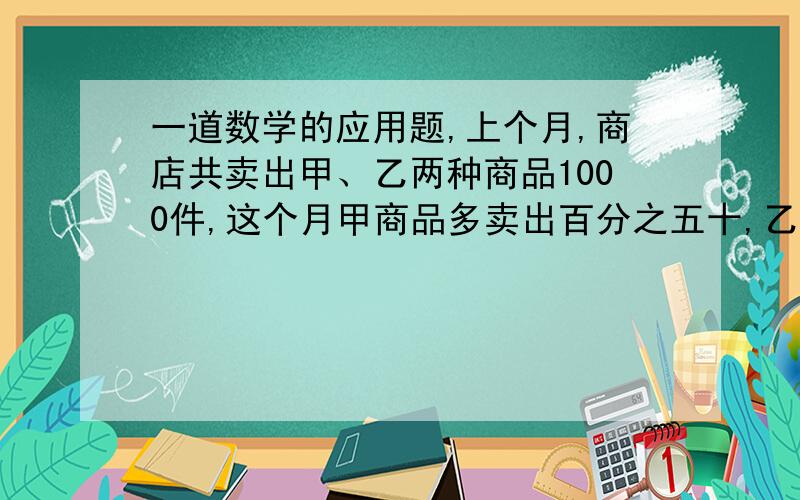 一道数学的应用题,上个月,商店共卖出甲、乙两种商品1000件,这个月甲商品多卖出百分之五十,乙商品少卖出百分之十,结果产品的总销量减少了百分之四,上个月甲、乙两种商品各卖出多少件?