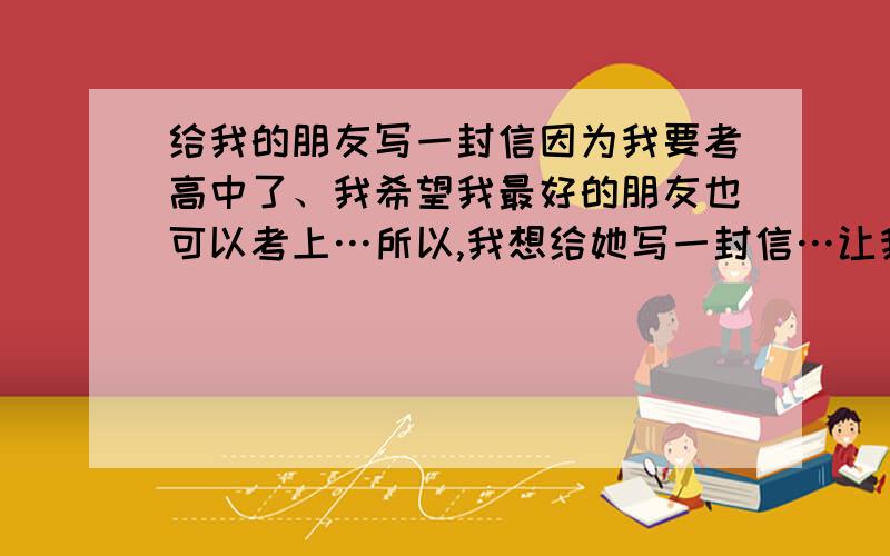 给我的朋友写一封信因为我要考高中了、我希望我最好的朋友也可以考上…所以,我想给她写一封信…让我们一起努力、她的名字叫雪雪…同志们、帮我写一下蛤