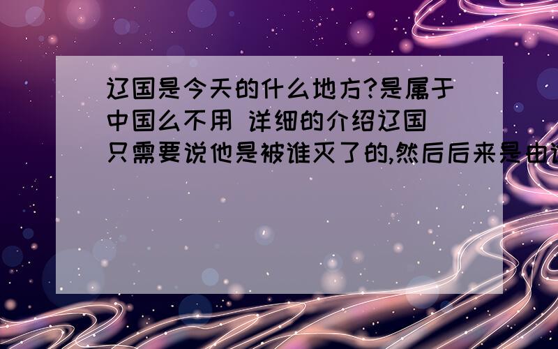 辽国是今天的什么地方?是属于中国么不用 详细的介绍辽国 只需要说他是被谁灭了的,然后后来是由谁统治到今天是中国的哪个地方 （例如元朝被明朝灭明朝被清朝灭等等）