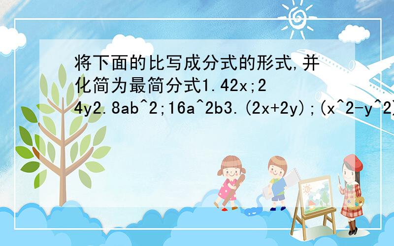 将下面的比写成分式的形式,并化简为最简分式1.42x;24y2.8ab^2;16a^2b3.(2x+2y);(x^2-y^2)4.(a^2-b^2);(a-b)^2