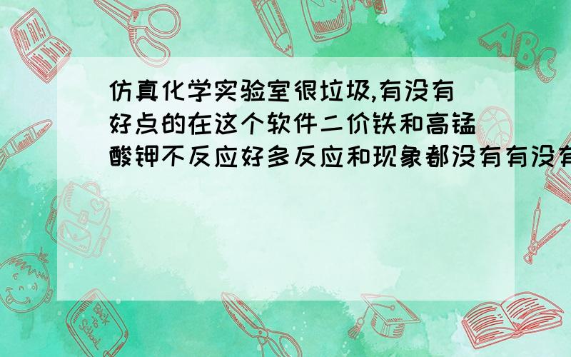 仿真化学实验室很垃圾,有没有好点的在这个软件二价铁和高锰酸钾不反应好多反应和现象都没有有没有好的国内外的都无所谓 我英语不错听说有个crocodile chemistry 谁给我搞破解版的yenka也不