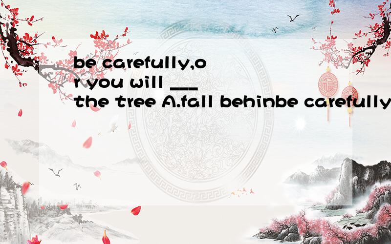 be carefully,or you will ___the tree A.fall behinbe carefully,or you will ___the treeA.fall behind B.fall down C.fall off C.fall into