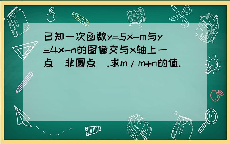 已知一次函数y=5x-m与y=4x-n的图像交与x轴上一点（非圆点）.求m/m+n的值.