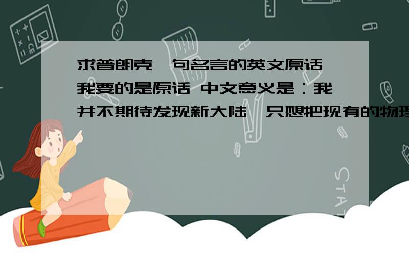 求普朗克一句名言的英文原话 我要的是原话 中文意义是：我并不期待发现新大陆,只想把现有的物理知识搞清楚后面好像还有一句,我忘记了,求补充请不要自己翻译,我要原话