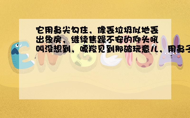 它用鼻尖勾住，像丢垃圾似地丢出象房，继续焦躁不安的仰头吼叫没想到，嗄羧见到那破玩意儿，用鼻子呼呼吹去上面的灰尘，鼻尖久久地在上面摩挲着，眼里泪光闪闪，像是见到了久别重