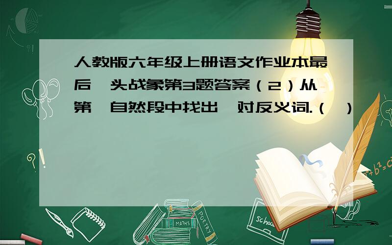 人教版六年级上册语文作业本最后一头战象第3题答案（2）从第一自然段中找出一对反义词.（ ）——（ ）（3）读画横线的句子.嘎羧对待玉米的态度,表现出他______________的心情；而看到象鞍