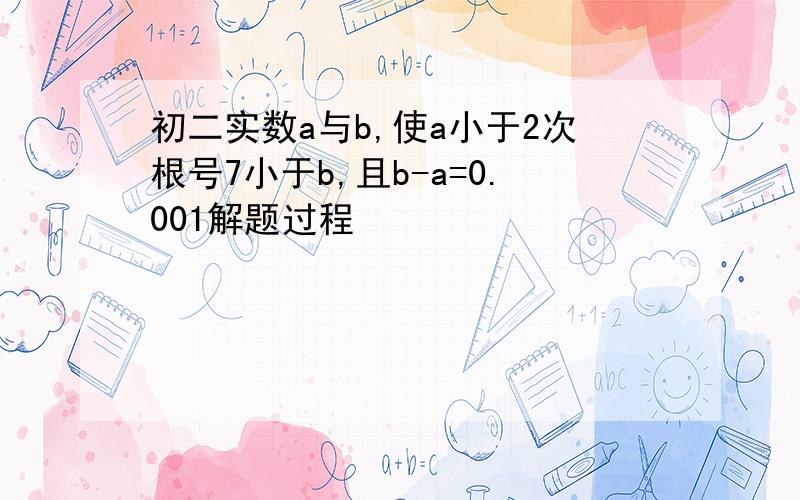 初二实数a与b,使a小于2次根号7小于b,且b-a=0.001解题过程