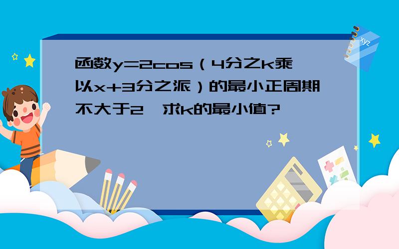 函数y=2cos（4分之k乘以x+3分之派）的最小正周期不大于2,求k的最小值?