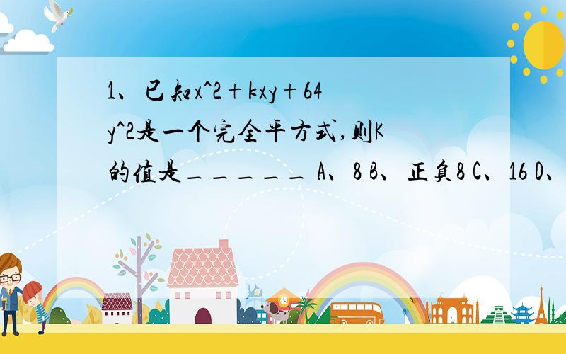 1、已知x^2+kxy+64y^2是一个完全平方式,则K的值是_____ A、8 B、正负8 C、16 D、正负16 2、下列正确的是（ ） A、x^3+x^3=x^6 B、a^6/a^2=a^3 C、3a+5b=8ab D、(-ab)^3=-a^3b^3 3、若x^2+mx-15=(x+3)(x-n)则m、n的值分别